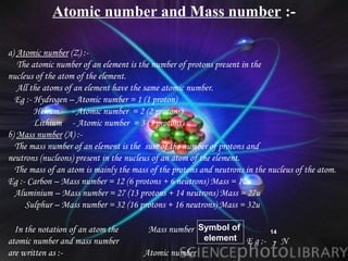 Atomic number and Mass number :-

•   a) Atomic number (Z) :-
•      The atomic number of an element is the number of protons present in the
•   nucleus of the atom of the element.
•      All the atoms of an element have the same atomic number.
•     Eg :- Hydrogen – Atomic number = 1 (1 proton)
•           Helium - Atomic number = 2 (2 protons)
•           Lithium - Atomic number = 3 (3 protons)
•   b) Mass number (A) :-
•     The mass number of an element is the sum of the number of protons and
•   neutrons (nucleons) present in the nucleus of an atom of the element.
•     The mass of an atom is mainly the mass of the protons and neutrons in the nucleus of the atom.
•   Eg :- Carbon – Mass number = 12 (6 protons + 6 neutrons) Mass = 12u
•     Aluminium – Mass number = 27 (13 protons + 14 neutrons) Mass = 27u
•        Sulphur – Mass number = 32 (16 protons + 16 neutrons) Mass = 32u

• In the notation of an atom the             Mass number Symbol of                14
• atomic number and mass number                              element     E g :-        N
                                                                                  7
• are written as :-                        Atomic number
 