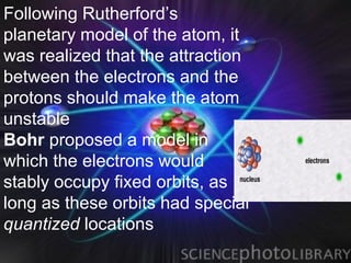 Following Rutherford’s
planetary model of the atom, it
was realized that the attraction
between the electrons and the
protons should make the atom
unstable
Bohr proposed a model in
which the electrons would
stably occupy fixed orbits, as
long as these orbits had special
quantized locations
 