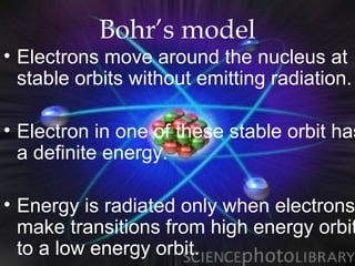 Bohr’s model
• Electrons move around the nucleus at
  stable orbits without emitting radiation.

• Electron in one of these stable orbit has
  a definite energy.

• Energy is radiated only when electrons
  make transitions from high energy orbit
  to a low energy orbit.
 