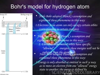 Bohr's model for hydrogen atom
         • Niels Bohr adopted Planck’s assumption and
            explained these phenomena in this way:
         1.Electrons in an atom can only occupy certain orbits
            (corresponding to certain energies).
        • Niels Bohr adopted Planck’s assumption and
          explained these phenomena in this way:
           2. Electrons in permitted orbits have specific,
               “allowed”      energies; these energies will not be
        • Niels Bohr from the Planck’s assumption and
               radiated
                        adopted
                                 atom.
            explained these phenomena in this way:
         3.Energy is only absorbed or emitted in sucha way
            as to move an electron from one “allowed” energy
            state to another; the energy is defined by
                                  E = hν
 