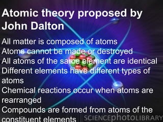 Atomic theory proposed by
John Dalton
All matter is composed of atoms
Atoms cannot be made or destroyed
All atoms of the same element are identical
Different elements have different types of
atoms
Chemical reactions occur when atoms are
rearranged
Compounds are formed from atoms of the
 