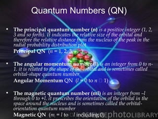 Quantum Numbers (QN)
• The principal quantum number (n) is a positive integer (1, 2,
  3 and so forth). It indicates the relative size of the orbital and
  therefore the relative distance from the nucleus of the peak in the
  radial probability distribution plot
  Principal QN (n = 1, 2, 3, . . .)

• The angular momentum number (l) is an integer from 0 to n-
  1. it is related to the shape of the orbital and is sometimes called
  orbital-shape quantum number
  Angular Momentum QN (l = 0 to n  1)

• The magnetic quantum number (ml) is an integer from –l
  through 0 to +l. it prescribes the orientation of the orbital in the
  space around the nucleus and is sometimes called the orbital-
  orientation quantum number
  Magnetic QN (ml = l to l including 0)
 