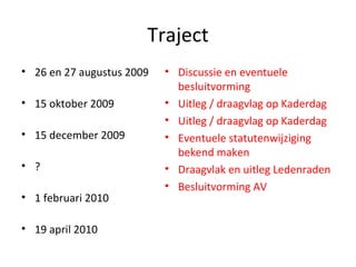 Traject 26 en 27 augustus 2009 15 oktober 2009 15 december 2009 ? 1 februari 2010 19 april 2010 Discussie en eventuele besluitvorming Uitleg / draagvlag op Kaderdag Uitleg / draagvlag op Kaderdag Eventuele statutenwijziging bekend maken Draagvlak en uitleg Ledenraden Besluitvorming AV 