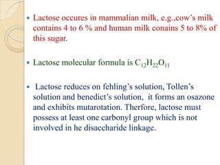  Lactose occures in mammalian milk, e.g.,cow’s milk
contains 4 to 6 % and human milk conains 5 to 8% of
this sugar.
 Lactose molecular formula is C12H22O11
 Lactose reduces on fehling’s solution, Tollen’s
solution and benedict’s solution, it forms an osazone
and exhibits mutarotation. Therfore, lactose must
possess at least one carbonyl group which is not
involved in he disaccharide linkage.
 