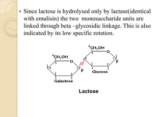  Since lactose is hydrolysed only by lactase(identical
with emulisin) the two monosaccharide units are
linked through beta –glycosidic linkage. This is also
indicated by its low specific rotation.
Lactose
 