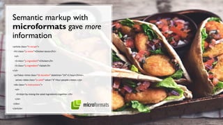 Semantic markup with
microformats gave more
information
<article class="h-recipe">
<h1 class="p-name">Chicken tacos</h1>
<ul>
<li class="p-ingredient">Chicken</li>
<li class="p-ingredient">Salad</li>
</ul>
<p>Takes <time class="dt-duration" datetime="1H">1 hour</time>,
serves <data class="p-yield" value="4">four people</data>.</p>
<div class="e-instructions">
<ol>
<li>Start by mixing the salad ingredients together.</li>
</ol>
</div>
</article>
 
