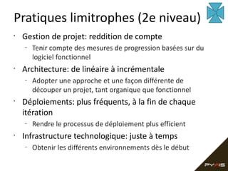 Pratiques limitrophes (2e niveau)
•

Gestion de projet: reddition de compte
–

•

Architecture: de linéaire à incrémentale
–

•

Adopter une approche et une façon différente de
découper un projet, tant organique que fonctionnel

Déploiements: plus fréquents, à la fin de chaque
itération
–

•

Tenir compte des mesures de progression basées sur du
logiciel fonctionnel

Rendre le processus de déploiement plus efficient

Infrastructure technologique: juste à temps
–

Obtenir les différents environnements dès le début

 
