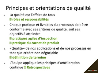Principes et orientations de qualité
1.

2.

3.

4.

La qualité est l'affaire de tous
 rôles et responsabilités
Chaque pratique et livrables du processus doit être
conforme avec ses critères de qualité, soit ses
objectifs à atteindre
 pratiques agiles d’inspection
 pratique du carnet de produit
«Qualité» de nos applications et de nos processus en
tant que critère non négociable
 définition de terminé
L’équipe applique les principes d’amélioration
continue  Rétrospectives

 