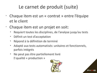 Le carnet de produit (suite)
•

•

Chaque item est un « contrat » entre l’équipe
et le client
Chaque item est un projet en soit:
•
•
•
•
•

Requiert toutes les disciplines, de l’analyse jusqu’au tests
Définit un test d’acceptation
Répond à la définition de terminé
Adapté aux tests automatisés: unitaires et fonctionnels,
parfois intégrés
Ne peut pas être partiellement livré
 qualité « production »

 