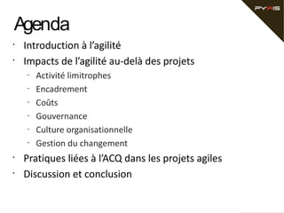Agenda
•
•

Introduction à l’agilité
Impacts de l’agilité au-delà des projets
–
–
–
–
–
–

•
•

Activité limitrophes
Encadrement
Coûts
Gouvernance
Culture organisationnelle
Gestion du changement

Pratiques liées à l’ACQ dans les projets agiles
Discussion et conclusion

 