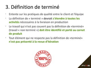 3. Définition de terminé
•
•

•

•

Entente sur les pratiques de qualité entre le client et l’équipe
La définition de « terminé » devrait s'étendre à toutes les
activités nécessaires à la livraison en production
Le travail qui n'est pas couvert pas la définition de «terminé»
(travail « non terminé ») doit être identifié et porté au carnet
de produit
Tout élément qui ne respecte pas la définition de «terminé»
n'est pas présenté à la revue d’itération

 