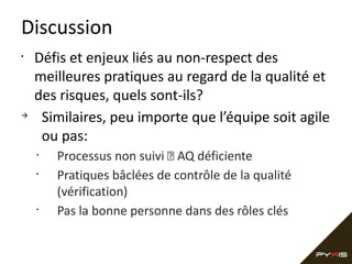 Discussion
•

à

Défis et enjeux liés au non-respect des
meilleures pratiques au regard de la qualité et
des risques, quels sont-ils?
Similaires, peu importe que l’équipe soit agile
ou pas:
•
•

•

Processus non suivi  AQ déficiente
Pratiques bâclées de contrôle de la qualité
(vérification)
Pas la bonne personne dans des rôles clés

 