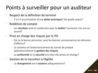 Points à surveiller pour un auditeur
•

Respect de la définition de terminé
–

•

Reddition de compte
–

•

Les résultats sont-ils conformes avec la réalité? Comment s’en est-on
assuré?

Prise en charge des risques par le PO
–

–

–

•

Y a-t-il accumulation d’une dette technique? De quelle valeur?

Est-ce la bonne personne, avec les bonnes connaissances du domaine
d’affaires?
Le contenu et l’ordonnancement du carnet de produit
opérationnalisent la gestion des risques
La conformité et la sécurité ont-elles été prises en charge?

Gestion de la transition à l’Agilité
–

Le changement est-il soutenu adéquatement?

 