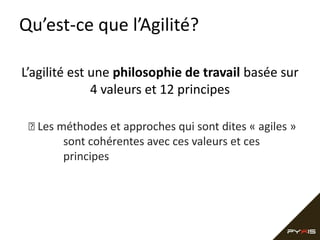 Qu’est-ce que l’Agilité?
L’agilité est une philosophie de travail basée sur
4 valeurs et 12 principes
 Les méthodes et approches qui sont dites « agiles »
sont cohérentes avec ces valeurs et ces
principes

 