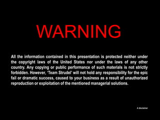 WARNING All the information contained in this presentation is protected neither under the copyright laws of the United States nor under the laws of any other country. Any copying or public performance of such materials is not strictly forbidden. However, ‘Team Strudel’ will not hold any responsibility for the epic fail or dramatic success, caused to your business as a result of unauthorized reproduction or exploitation of the mentioned managerial solutions. A disclaimer  