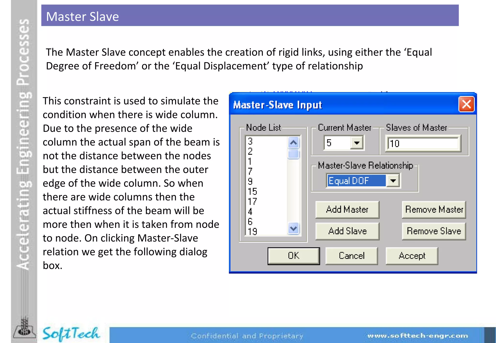 This constraint is used to simulate the condition when there is wide column. Due to the presence of the wide column the actual span of the beam is not the distance between the nodes but the distance between the outer edge of the wide column. So when there are wide columns then the actual stiffness of the beam will be more then when it is taken from node to node. On clicking Master-Slave relation we get the following dialog box. The Master Slave concept enables the creation of rigid links, using either the ‘Equal Degree of Freedom’ or the ‘Equal Displacement’ type of relationship Master Slave 