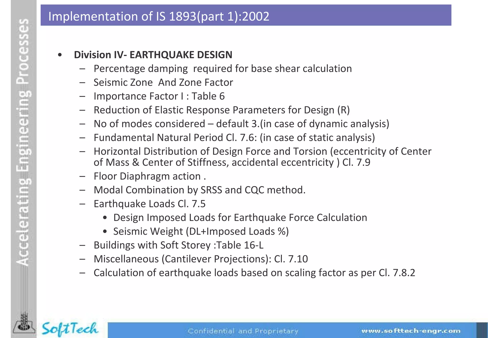 Division IV- EARTHQUAKE DESIGN Percentage damping  required for base shear calculation Seismic Zone  And Zone Factor Importance Factor I : Table 6 Reduction of Elastic Response Parameters for Design (R) No of modes considered – default 3.(in case of dynamic analysis) Fundamental Natural Period Cl. 7.6: (in case of static analysis) Horizontal Distribution of Design Force and Torsion (eccentricity of Center of Mass & Center of Stiffness, accidental eccentricity ) Cl. 7.9 Floor Diaphragm action . Modal Combination by SRSS and CQC method. Earthquake Loads Cl. 7.5 Design Imposed Loads for Earthquake Force Calculation Seismic Weight (DL+Imposed Loads %) Buildings with Soft Storey :Table 16-L Miscellaneous (Cantilever Projections): Cl. 7.10 Calculation of earthquake loads based on scaling factor as per Cl. 7.8.2 Implementation of IS 1893(part 1):2002 