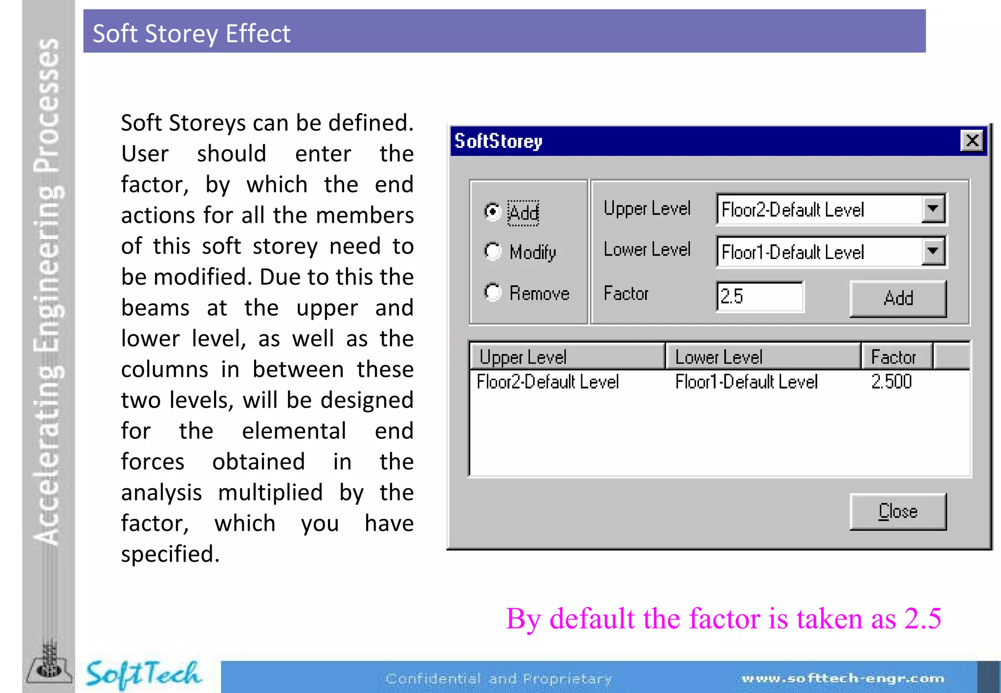 Soft Storey Effect Soft Storeys can be defined. User should enter the factor, by which the end actions for all the members of this soft storey need to be modified. Due to this the beams at the upper and lower level, as well as the columns in between these two levels, will be designed for the elemental end forces obtained in the analysis multiplied by the factor, which you have specified. By default the factor is taken as 2.5 
