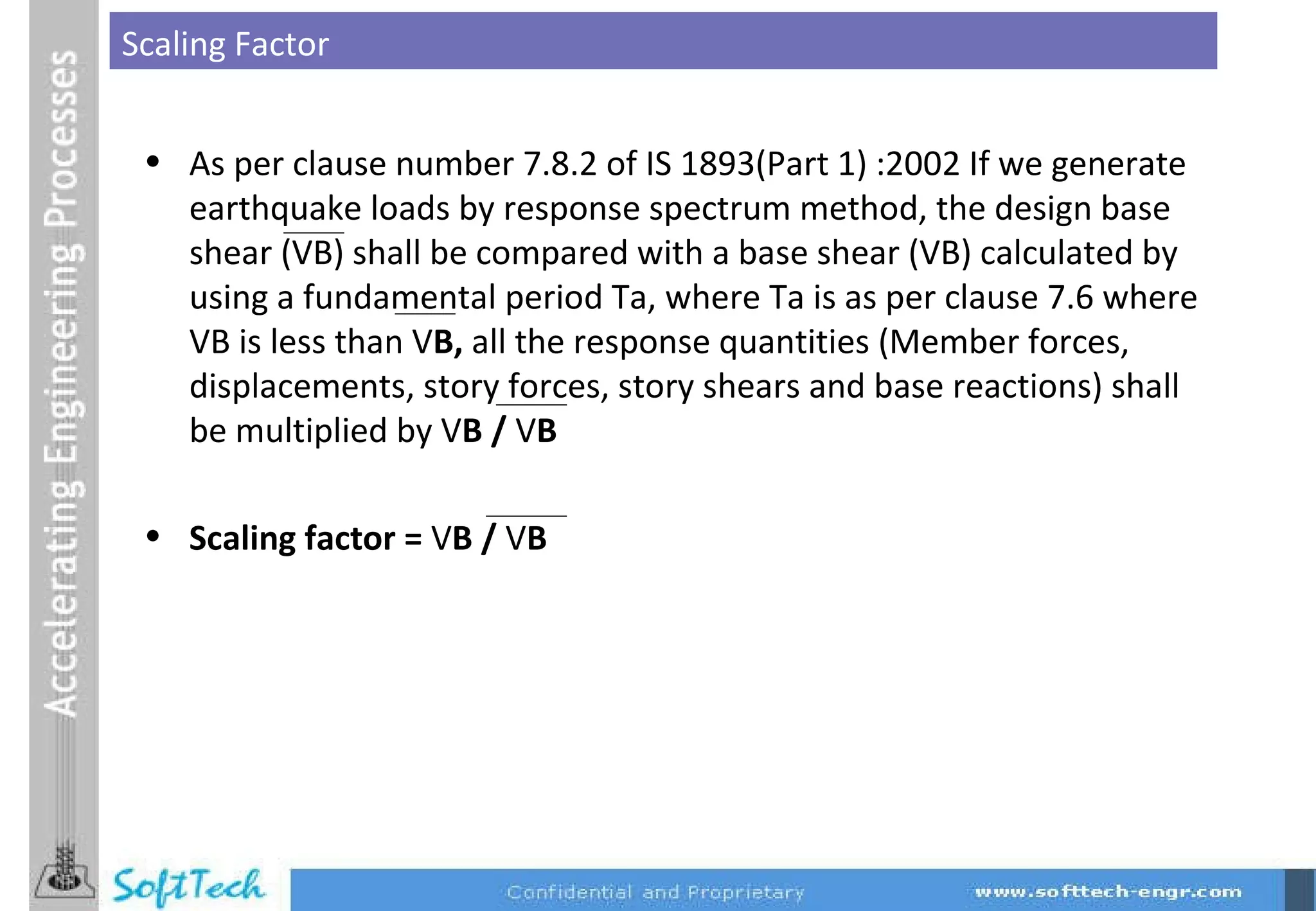 Scaling Factor As per clause number 7.8.2 of IS 1893(Part 1) :2002 If we generate earthquake loads by response spectrum method, the design base shear (VB) shall be compared with a base shear (VB) calculated by using a fundamental period Ta, where Ta is as per clause 7.6 where VB is less than V B,  all the response quantities (Member forces, displacements, story forces, story shears and base reactions) shall be multiplied by V B /  V B  Scaling factor =  V B /  V B   