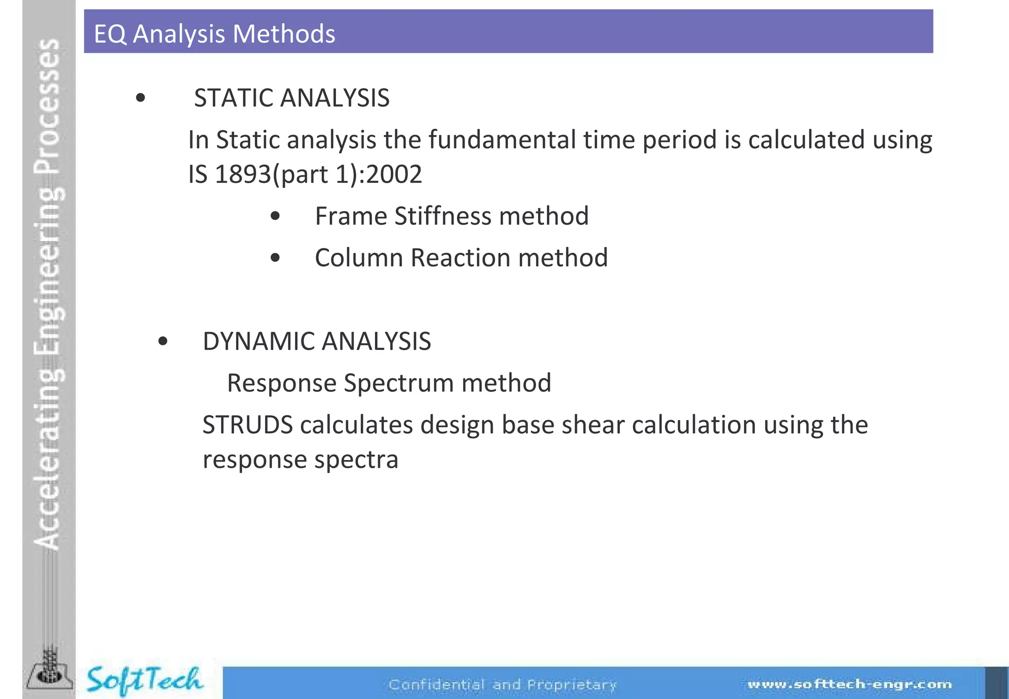 STATIC ANALYSIS In Static analysis the fundamental time period is calculated using IS 1893(part 1):2002 Frame Stiffness method Column Reaction   method DYNAMIC ANALYSIS Response Spectrum method  STRUDS calculates design base shear calculation using the response spectra EQ Analysis Methods 