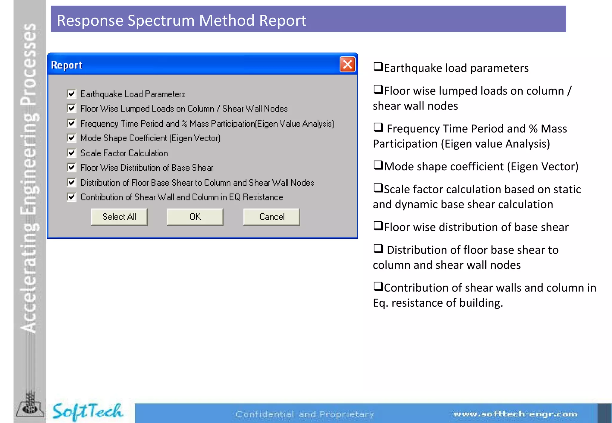 Response Spectrum Method Report Earthquake load parameters Floor wise lumped loads on column / shear wall nodes Frequency Time Period and % Mass Participation (Eigen value Analysis) Mode shape coefficient (Eigen Vector) Scale factor calculation based on static and dynamic base shear calculation Floor wise distribution of base shear Distribution of floor base shear to column and shear wall nodes Contribution of shear walls and column in Eq. resistance of building. 