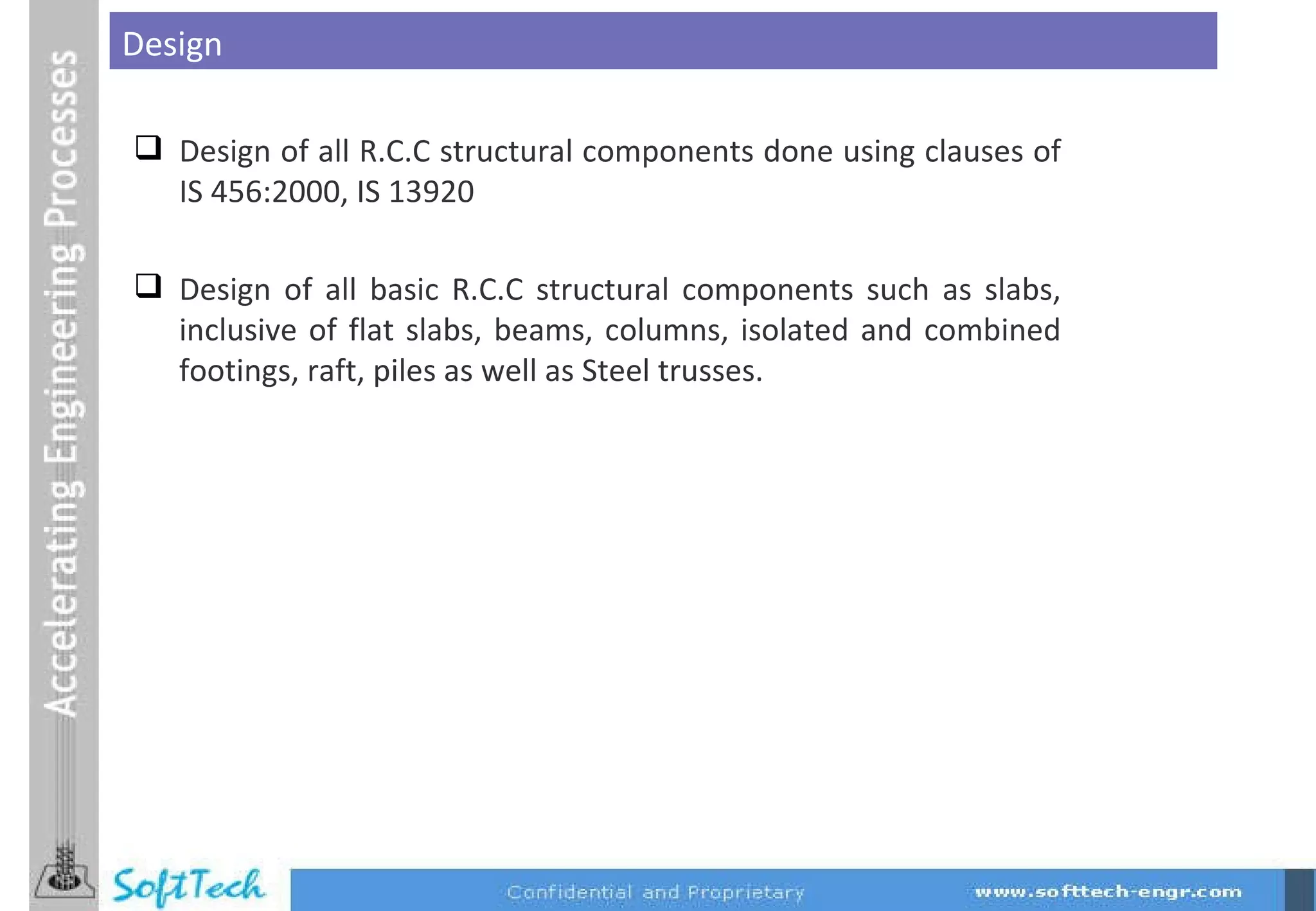 Design of all R.C.C structural components done using clauses of IS 456:2000, IS 13920 Design of all basic R.C.C structural components such as slabs, inclusive of flat slabs, beams, columns, isolated and combined footings, raft, piles as well as Steel trusses. Design 