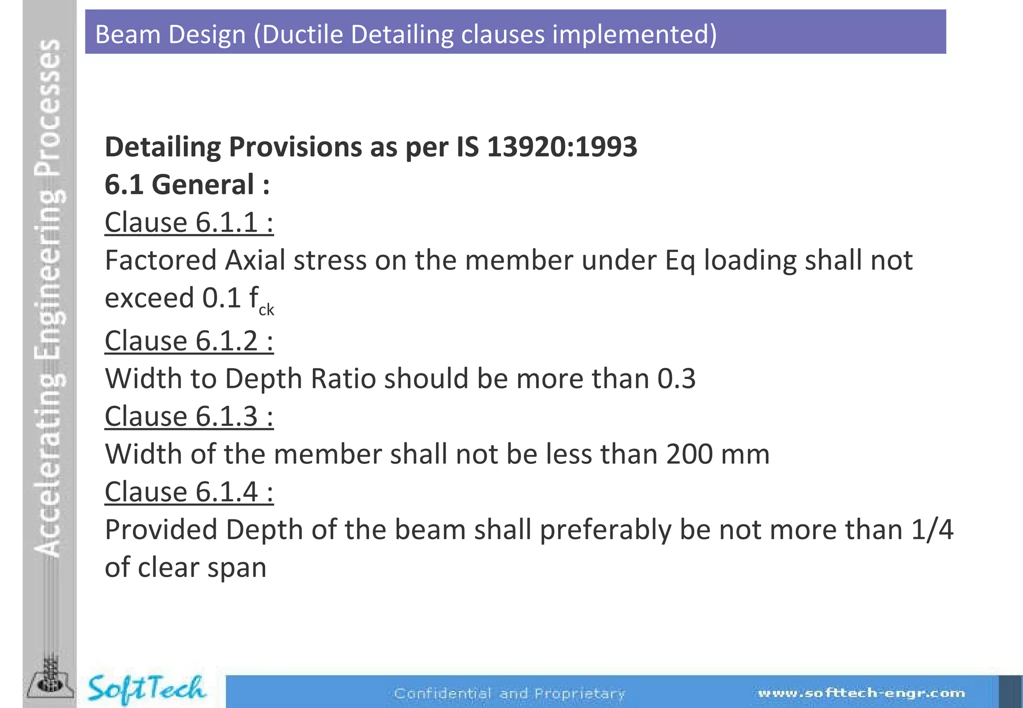 Beam Design (Ductile Detailing clauses implemented) Detailing Provisions as per IS 13920:1993 6.1 General : Clause 6.1.1 : Factored Axial stress on the member under Eq loading shall not exceed 0.1 f ck Clause 6.1.2 : Width to Depth Ratio should be more than 0.3  Clause 6.1.3 : Width of the member shall not be less than 200 mm  Clause 6.1.4 : Provided Depth of the beam shall preferably be not more than 1/4 of clear span 