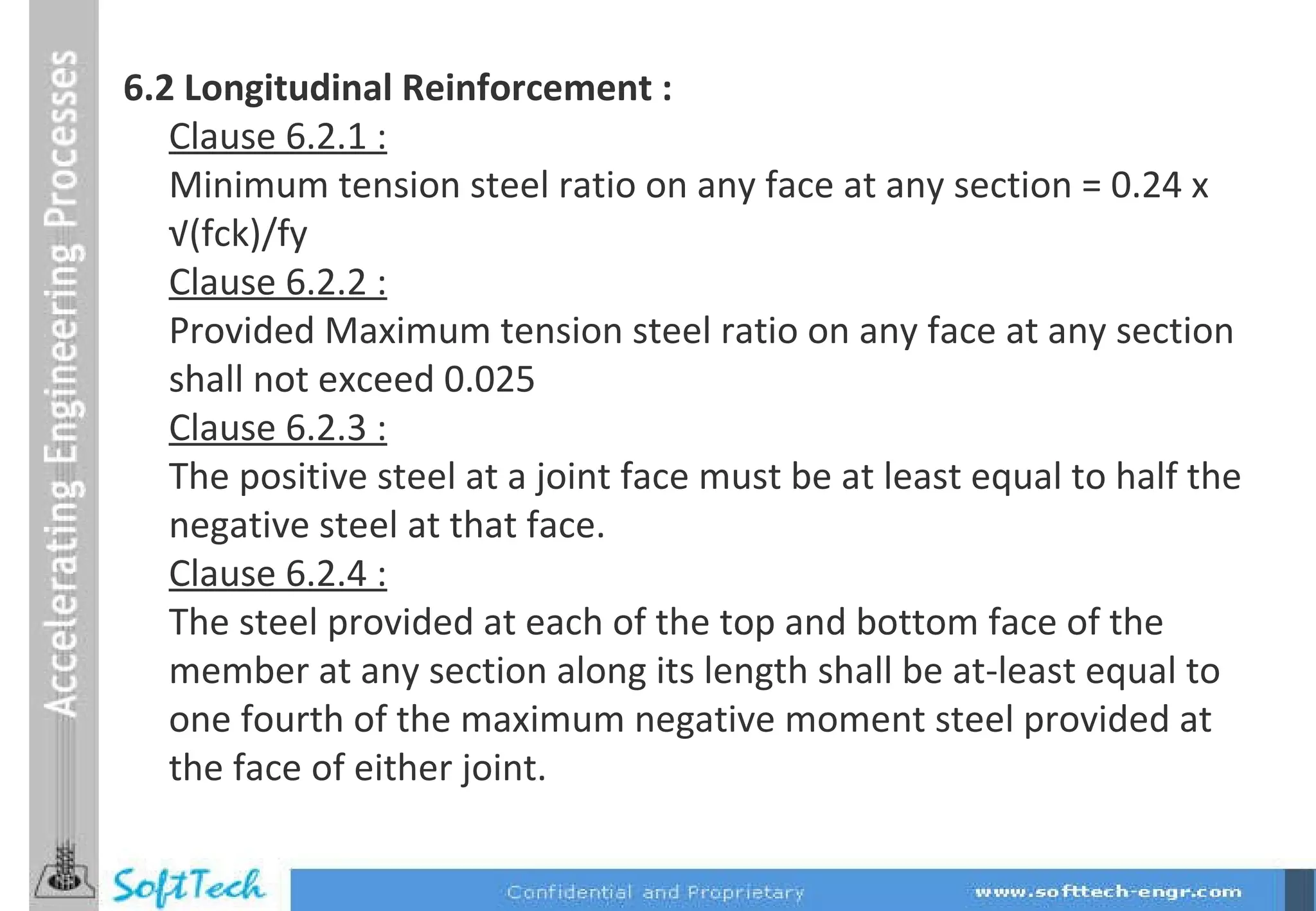 6.2 Longitudinal Reinforcement : Clause 6.2.1 : Minimum tension steel ratio on any face at any section = 0.24 x  √ (fck)/fy Clause 6.2.2 : Provided Maximum tension steel ratio on any face at any section shall not exceed 0.025  Clause 6.2.3 : The positive steel at a joint face must be at least equal to half the negative steel at that face. Clause 6.2.4 : The steel provided at each of the top and bottom face of the member at any section along its length shall be at-least equal to one fourth of the maximum negative moment steel provided at the face of either joint.  