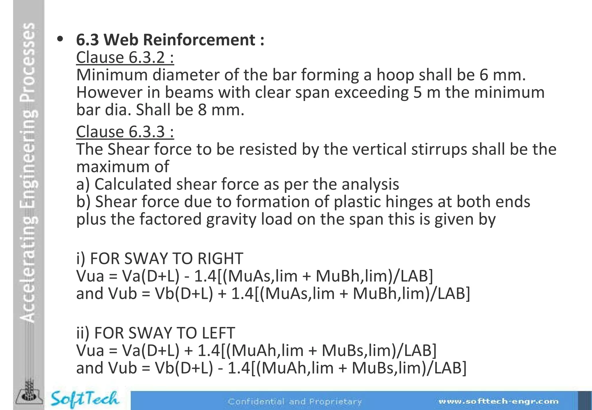 6.3 Web Reinforcement : Clause 6.3.2 : Minimum diameter of the bar forming a hoop shall be 6 mm. However in beams with clear span exceeding 5 m the minimum bar dia. Shall be 8 mm. Clause 6.3.3 : The Shear force to be resisted by the vertical stirrups shall be the maximum of a) Calculated shear force as per the analysis b) Shear force due to formation of plastic hinges at both ends plus the factored gravity load on the span this is given by i) FOR SWAY TO RIGHT Vua = Va(D+L) - 1.4[(MuAs,lim + MuBh,lim)/LAB] and Vub = Vb(D+L) + 1.4[(MuAs,lim + MuBh,lim)/LAB] ii) FOR SWAY TO LEFT Vua = Va(D+L) + 1.4[(MuAh,lim + MuBs,lim)/LAB] and Vub = Vb(D+L) - 1.4[(MuAh,lim + MuBs,lim)/LAB] 
