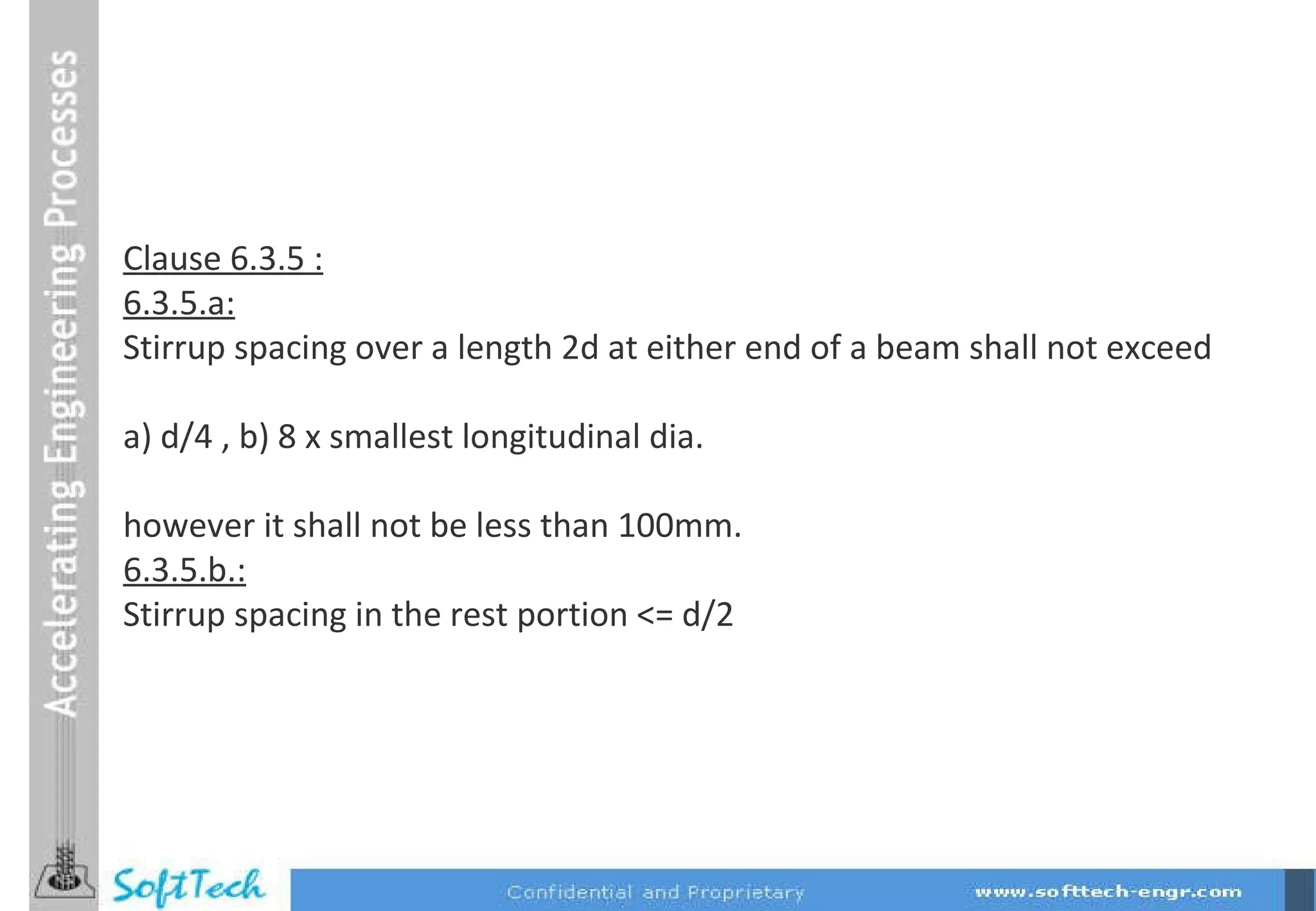 Clause 6.3.5 : 6.3.5.a: Stirrup spacing over a length 2d at either end of a beam shall not exceed a) d/4 , b) 8 x smallest longitudinal dia. however it shall not be less than 100mm. 6.3.5.b.: Stirrup spacing in the rest portion <= d/2 