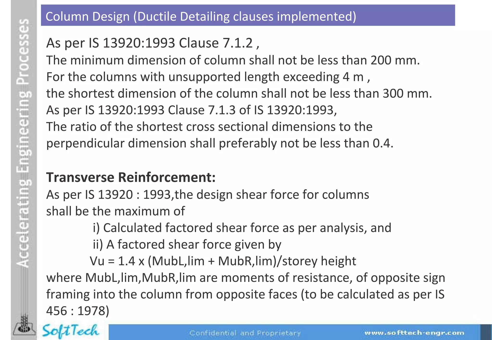 As per IS 13920:1993 Clause 7.1.2  , The minimum dimension of column shall not be less than 200 mm. For the columns with unsupported length exceeding 4 m , the shortest dimension of the column shall not be less than 300 mm. As per IS 13920:1993 Clause 7.1.3 of IS 13920:1993, The ratio of the shortest cross sectional dimensions to the  perpendicular dimension shall preferably not be less than 0.4. Transverse Reinforcement:  As per IS 13920 : 1993,the design shear force for columns shall be the maximum of                 i) Calculated factored shear force as per analysis, and                ii) A factored shear force given by                Vu = 1.4 x (MubL,lim + MubR,lim)/storey height where MubL,lim,MubR,lim are moments of resistance, of opposite sign framing into the column from opposite faces (to be calculated as per IS 456 : 1978)  Column Design (Ductile Detailing clauses implemented) 