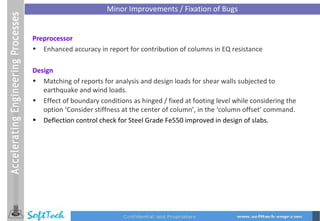 Minor Improvements / Fixation of Bugs Preprocessor Enhanced accuracy in report for contribution of columns in EQ resistance Design Matching of reports for analysis and design loads for shear walls subjected to earthquake and wind loads. Effect of boundary conditions as hinged / fixed at footing level while considering the option ‘Consider stiffness at the center of column’, in the ‘column offset’ command.  Deflection control check for Steel Grade Fe550 improved in design of slabs. 