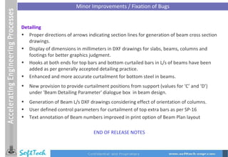 Detailing Proper directions of arrows indicating section lines for generation of beam cross section drawings. Display of dimensions in millimeters in DXF drawings for slabs, beams, columns and footings for better graphics judgment. Hooks at both ends for top bars and bottom curtailed bars in L/s of beams have been added as per generally accepted detailing practice. Enhanced and more accurate curtailment for bottom steel in beams. New provision to provide curtailment positions from support (values for ‘C’ and ‘D’) under 'Beam Detailing Parameter' dialogue box  in beam design. Generation of Beam L/s DXF drawings considering effect of orientation of columns. User defined control parameters for curtailment of top extra bars as per SP-16 Text annotation of Beam numbers improved in print option of Beam Plan layout END OF RELEASE NOTES Minor Improvements / Fixation of Bugs 