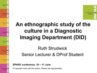 An ethnographic study of the culture in a Diagnostic Imaging Department (DID) Ruth Strudwick Senior Lecturer & DProf Student SPARC conference, 10 – 11 June © copyright rests with the author. Please cite appropriately  