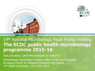 The ECDC public health microbiology
programme 2015-16
14th National Microbiology Focal Points meeting
Marc Struelens, Chief Microbiologist on behalf of
Microbiology Coordination Section, Office of the Chief Scientist
European Centre for Disease Prevention and Control
14th NMFP, Stockholm, 12-13 May 2016
 