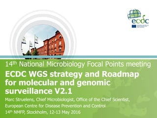 ECDC WGS strategy and Roadmap
for molecular and genomic
surveillance V2.1
14th National Microbiology Focal Points meeting
Marc Struelens, Chief Microbiologist, Office of the Chief Scientist,
European Centre for Disease Prevention and Control
14th NMFP, Stockholm, 12-13 May 2016
 