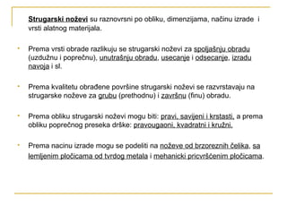 Strugarski noževi su raznovrsni po obliku, dimenzijama, načinu izrade i
vrsti alatnog materijala.
 Prema vrsti obrade razlikuju se strugarski noževi za spoljašnju obradu
(uzdužnu i poprečnu), unutrašnju obradu, usecanje i odsecanje, izradu
navoja i sl.
 Prema kvalitetu obrađene površine strugarski noževi se razvrstavaju na
strugarske noževe za grubu (prethodnu) i završnu (finu) obradu.
 Prema obliku strugarski noževi mogu biti: pravi, savijeni i krstasti, a prema
obliku poprečnog preseka drške: pravougaoni, kvadratni i kružni.
 Prema nacinu izrade mogu se podeliti na noževe od brzoreznih čelika, sa
lemljenim pločicama od tvrdog metala i mehanicki pricvršćenim pločicama.
 