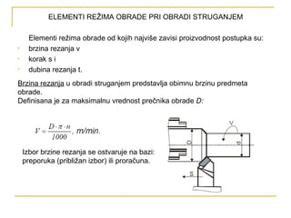 ELEMENTI REŽIMA OBRADE PRI OBRADI STRUGANJEM
Elementi režima obrade od kojih najviše zavisi proizvodnost postupka su:
• brzina rezanja v
• korak s i
• dubina rezanja t.
Brzina rezanja u obradi struganjem predstavlja obimnu brzinu predmeta
obrade.
Definisana je za maksimalnu vrednost prečnika obrade D:
Izbor brzine rezanja se ostvaruje na bazi:
preporuka (približan izbor) ili proračuna.
 