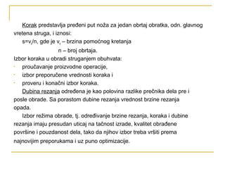 Korak predstavlja pređeni put noža za jedan obrtaj obratka, odn. glavnog
vretena struga, i iznosi:
s=vs/n, gde je vs – brzina pomoćnog kretanja
n – broj obrtaja.
Izbor koraka u obradi struganjem obuhvata:
• proučavanje proizvodne operacije,
• izbor preporučene vrednosti koraka i
• proveru i konačni izbor koraka.
Dubina rezanja određena je kao polovina razlike prečnika dela pre i
posle obrade. Sa porastom dubine rezanja vrednost brzine rezanja
opada.
Izbor režima obrade, tj. određivanje brzine rezanja, koraka i dubine
rezanja imaju presudan uticaj na tačnost izrade, kvalitet obrađene
površine i pouzdanost dela, tako da njihov izbor treba vršiti prema
najnovijim preporukama i uz puno optimizacije.
 