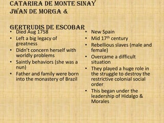 Catarira De Monte SinayJwan de Morga & Gertrudis de escobarDied Aug 1758Left a big legacy of greatnessDidn’t concern herself with worldly problemsSaintly behaviors (she was a nun)Father and family were born into the monastery of BrazilNew SpainMid 17th centuryRebellious slaves (male and female)Overcame a difficult situationThey played a huge role in the struggle to destroy the restrictive colonial social orderThis began under the leadership of Hidalgo & Morales