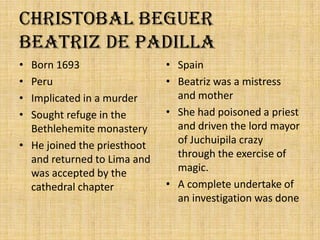 ChristobalBeguer          Beatriz de PadillaBorn 1693PeruImplicated in a murderSought refuge in the Bethlehemite monasteryHe joined the priesthoot and returned to Lima and was accepted by the cathedral chapterSpainBeatriz was a mistress and motherShe had poisoned a priest and driven the lord mayor of Juchuipila crazy through the exercise of magic.A complete undertake of an investigation was done