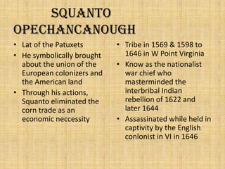            Squanto                     OpechancanoughLat of the PatuxetsHe symbolically brought about the union of the European colonizers and the American landThrough his actions, Squanto eliminated the corn trade as an economic neccessityTribe in 1569 & 1598 to 1646 in W Point VirginiaKnow as the nationalist war chief who masterminded the interbribal Indian rebellion of 1622 and later 1644Assassinated while held in captivity by the English conlonist in VI in 1646
