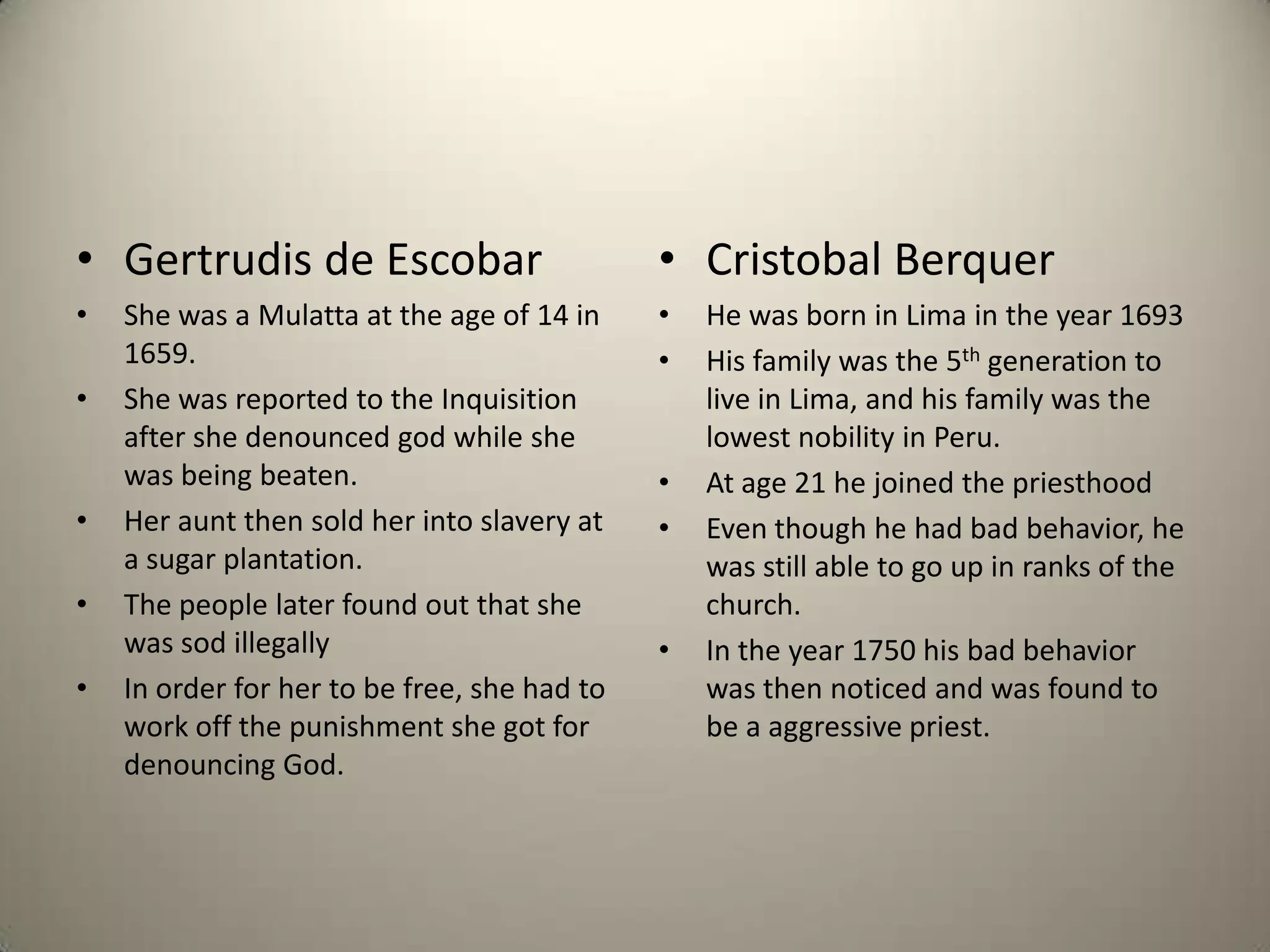 Gertrudis de EscobarShe was a Mulatta at the age of 14 in 1659.She was reported to the Inquisition after she denounced god while she was being beaten.Her aunt then sold her into slavery at a sugar plantation.The people later found out that she was sod illegally In order for her to be free, she had to work off the punishment she got for denouncing God.Cristobal BerquerHe was born in Lima in the year 1693His family was the 5th generation to live in Lima, and his family was the lowest nobility in Peru.At age 21 he joined the priesthood Even though he had bad behavior, he was still able to go up in ranks of the church.In the year 1750 his bad behavior was then noticed and was found to be a aggressive priest.