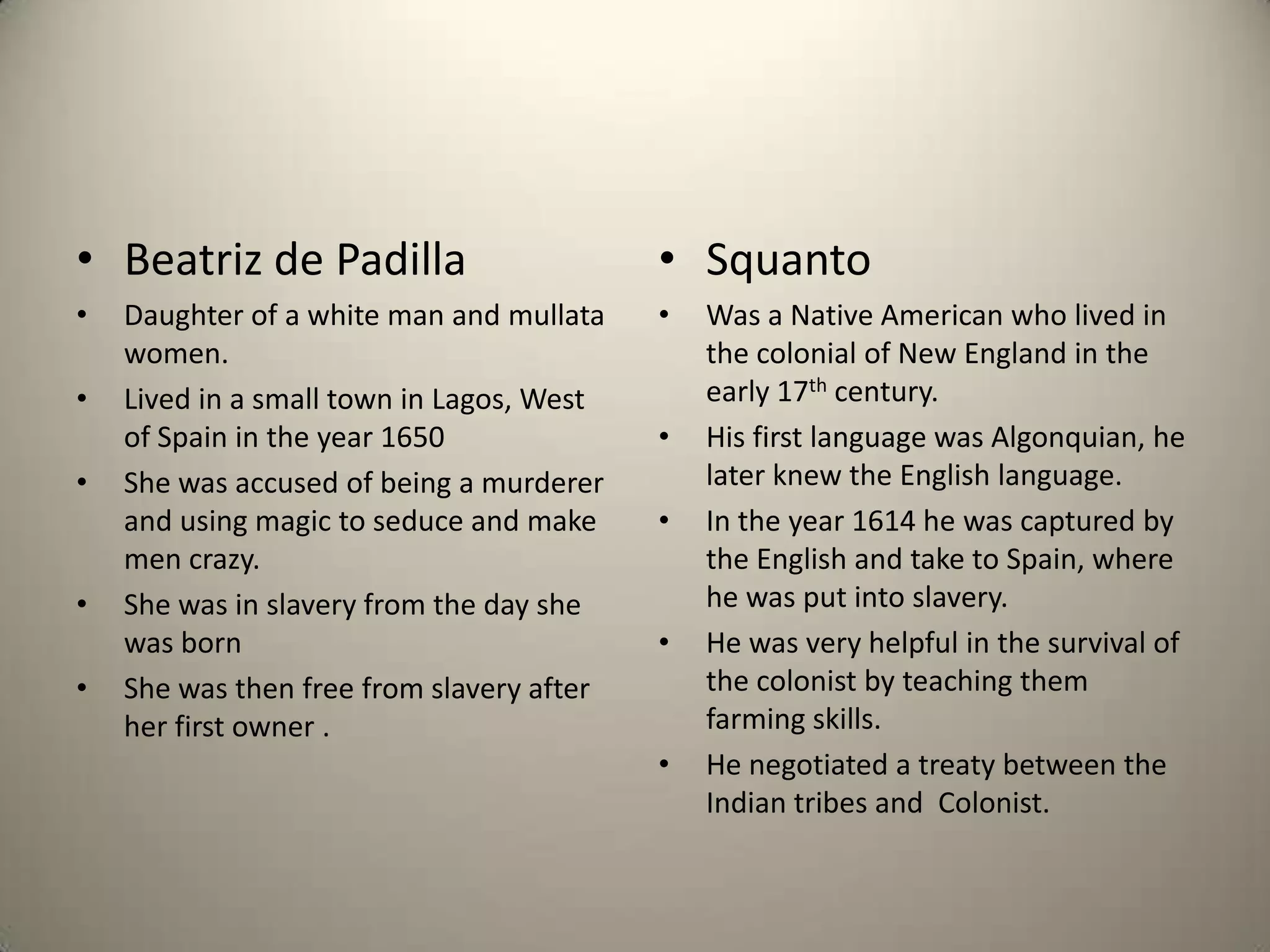 Beatriz de PadillaDaughter of a white man and mullata women.Lived in a small town in Lagos, West of Spain in the year 1650She was accused of being a murderer and using magic to seduce and make men crazy.She was in slavery from the day she was bornShe was then free from slavery after her first owner .SquantoWas a Native American who lived in the colonial of New England in the early 17th century.His first language was Algonquian, he later knew the English language.In the year 1614 he was captured by the English and take to Spain, where he was put into slavery.He was very helpful in the survival of the colonist by teaching them farming skills.He negotiated a treaty between the Indian tribes and  Colonist.