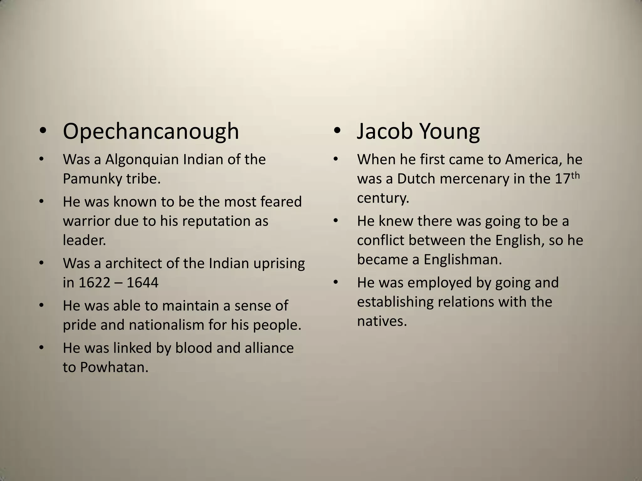 OpechancanoughWas a Algonquian Indian of the Pamunky tribe.He was known to be the most feared warrior due to his reputation as leader.Was a architect of the Indian uprising in 1622 – 1644He was able to maintain a sense of pride and nationalism for his people.He was linked by blood and alliance to Powhatan.Jacob YoungWhen he first came to America, he was a Dutch mercenary in the 17th century.He knew there was going to be a conflict between the English, so he became a Englishman.He was employed by going and establishing relations with the natives.
