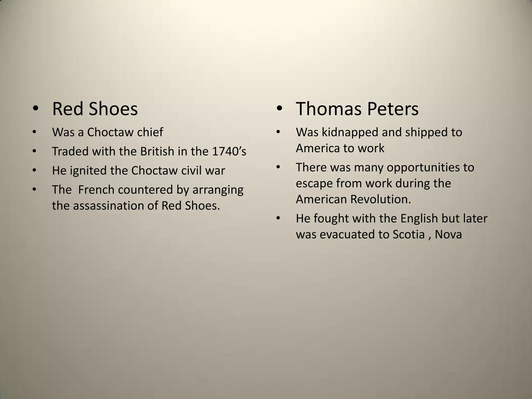 Red ShoesWas a Choctaw chiefTraded with the British in the 1740’sHe ignited the Choctaw civil warThe  French countered by arranging the assassination of Red Shoes.Thomas PetersWas kidnapped and shipped to America to work There was many opportunities to escape from work during the American Revolution.He fought with the English but later was evacuated to Scotia , Nova