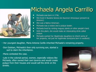 Michaela Angela Carrillo Michaela was born in 1746. She lived in Nuestra Senora de Asuncion Amozoque (present dy Amozoc). She was a Native American. Michaela was a widow and a pulque dealer. Michaela lived by renting maguey plants on other people’s land.  With this plant, she would make an intoxicating drink called pulque. Michaela wanted her illegitimate daughters to inherit some of her property, not just her legitimate sons(sons born in wedlock). -  Her youngest daughter, Maria Antonia Carillo inherited Michaela’s remaining property. Don Esteban, Michaela’s then only surviving son, started a  suit to claim the inheritance.  Maria contested the case. Late in the colonial period, women, especially widows like Michaela, often owned their own taverns and would create pulque from their houses and would sell the drink on the streets.  