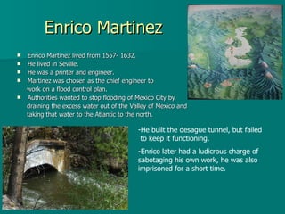 Enrico Martinez Enrico Martinez lived from 1557- 1632. He lived in Seville. He was a printer and engineer. Martinez was chosen as the chief engineer to  work on a flood control plan. Authorities wanted to stop flooding of Mexico City by  draining the excess water out of the Valley of Mexico and  taking that water to the Atlantic to the north.  He built the desague tunnel, but failed  to keep it functioning. Enrico later had a ludicrous charge of sabotaging his own work, he was also imprisoned for a short time.  