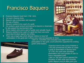 Francisco Baquero Francisco Baquero lived from 1748- 1810. He lived in Buenos Aires. Baquero was a shoemaker and organizer. He was a Mestizo. Baquero wanted to be a part of a guild.  He worked a great amount and learned to become a shoemaker,  he also passed the journeyman’s test. Some masters who were a part of guilds were actually frauds. Baquero wanted to be a part of a guild but there was some  racial discrimination against non-whites. There was a legal case which allowed Indians to have full  participation in the guild and 2 offices were reserved especially for them. -Later on, nonwhites were excluded once again from full participation in the guild. Local authorities supported the existing guild’s white leaders. -Francisco went to the court of Madrid in 1793 and summarized his effort to create a guild of shoemakers in Buenos Aires. -In 1795, the royal order permitted shoemakers who were people of color to have a segregated guild. -Later on, the town council opposed the formation of both white and nonwhite guilds. Baquero and his allies were very disappointed about this but did not have enough money to have a new appeal. 