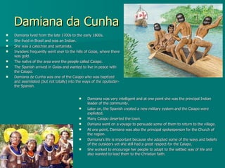 Damiana da Cunha Damiana lived from the late 1700s to the early 1800s. She lived in Brasil and was an Indian.  She was a catechist and sertanista.  Invaders frequently went over to the hills of Goias, where there was gold. The nativs of the area were the people called Caiapo. The Spanish arrived in Goias and wanted to live in peace with the Caiapo. Damiana de Cunha was one of the Caiapo who was baptized and assimilated (but not totally) into the ways of the oputsider- the Spanish. Damiana was very intelligent and at one point she was the principal Indian leader of the community. Later on, the Spanish created a new military system and the Caiapo were explioted. Many Caiapo deserted the town. Daniana went on a voyage to persuade some of them to return to the village. At one point, Damiana was also the principal spokesperson for the Church of the region. Damiana’s life is important because she adopted some of the ways and beliefs of the outsiders yet she still had a great respect for the Caiapo.  She worked to encourage her people to adapt to the settled way of life and also wanted to lead them to the Christian faith. 